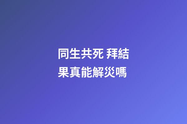 同生共死 拜結果真能解災嗎